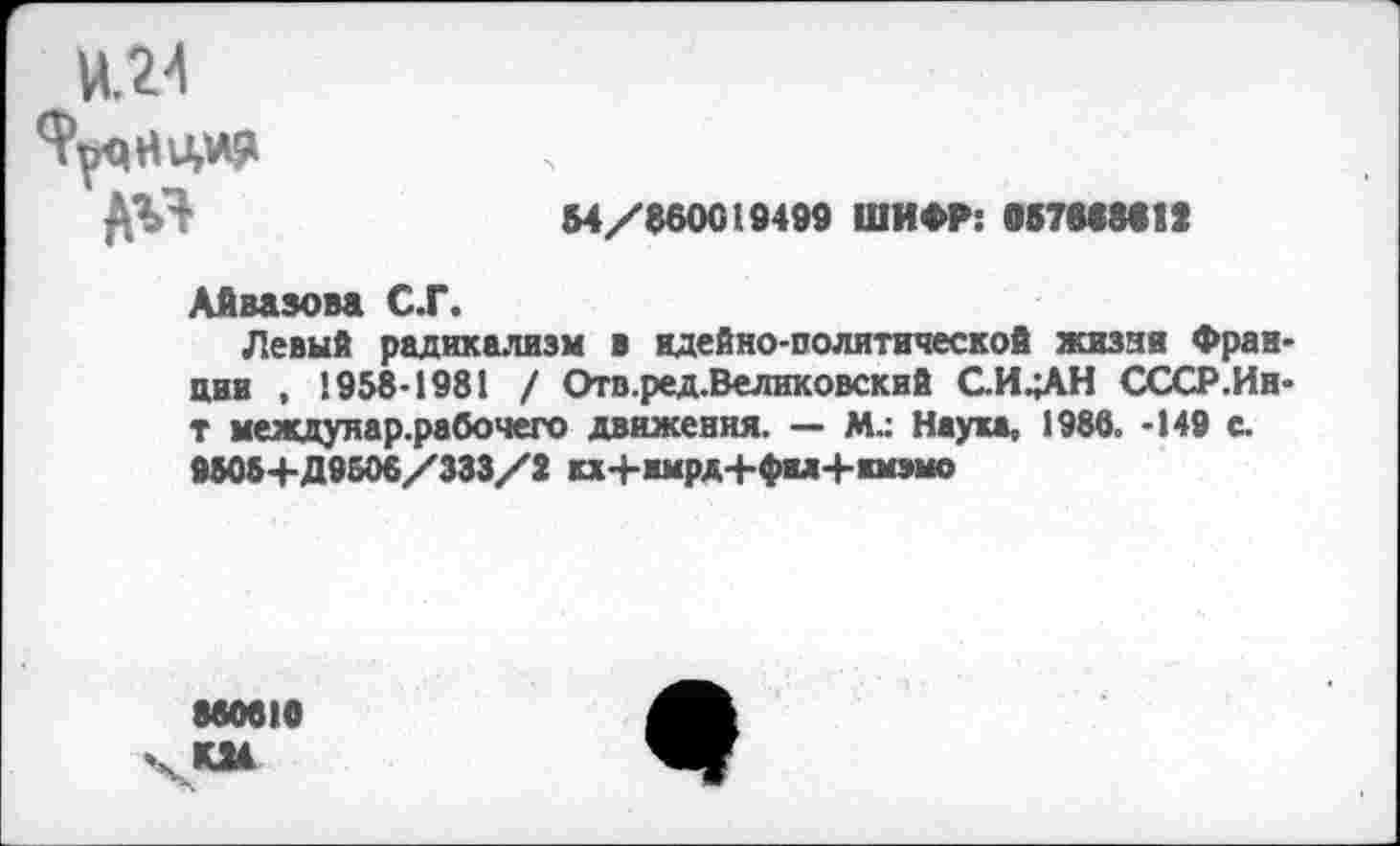 ﻿Ц24
ЯуцНУДФ
ДЯЛ	54/860019499 ШИФР: 057688«IX
Айвазова С.Г.
Левый радикализм в идейно-политической жизни Франции , 1958-1981 / Отв.ред.Великовский С.И.;АН СССР.Ин-т междунар.рабочего движения. — М.: Наука, 1988. -149 с.
9505+Д 9508/333/2 кх+имрд+фы+кмзмо
88081«
КМ